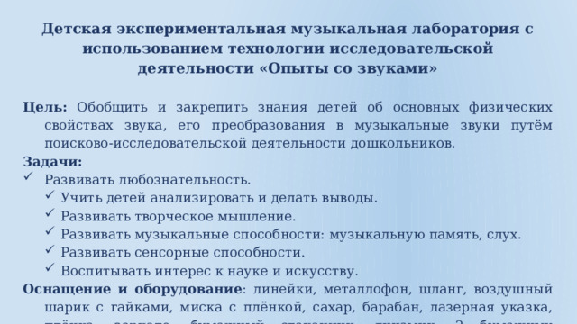 Детская экспериментальная музыкальная лаборатория с использованием технологии исследовательской деятельности «Опыты со звуками» Цель: Обобщить и закрепить знания детей об основных физических свойствах звука, его преобразования в музыкальные звуки путём поисково-исследовательской деятельности дошкольников. Задачи:  Развивать любознательность. Учить детей анализировать и делать выводы. Развивать творческое мышление. Развивать музыкальные способности: музыкальную память, слух. Развивать сенсорные способности. Воспитывать интерес к науке и искусству. Оснащение и оборудование : линейки, металлофон, шланг, воздушный шарик с гайками, миска с плёнкой, сахар, барабан, лазерная указка, плёнка, зеркало, бумажный стаканчик, динамик, 2 бумажных стаканчика, нитка, 2 ложки, трубки «поптюб» по количеству детей. 