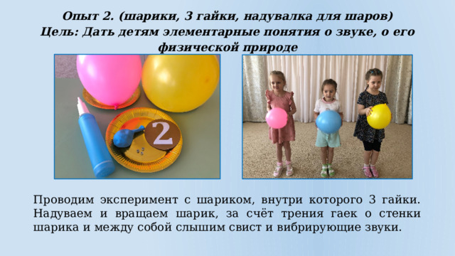 Опыт 2. (шарики, 3 гайки, надувалка для шаров) Цель: Дать детям элементарные понятия о звуке, о его физической природе  Проводим эксперимент с шариком, внутри которого 3 гайки. Надуваем и вращаем шарик, за счёт трения гаек о стенки шарика и между собой слышим свист и вибрирующие звуки. 