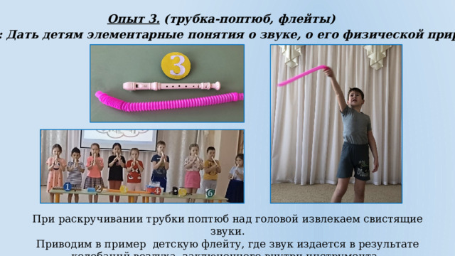 Опыт 3. (трубка-поптюб, флейты)  Цель: Дать детям элементарные понятия о звуке, о его физической природе  При раскручивании трубки поптюб над головой извлекаем свистящие звуки. Приводим в пример детскую флейту, где звук издается в результате колебаний воздуха, заключенного внутри инструмента. 