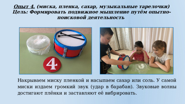 Опыт 4. (миска, пленка, сахар, музыкальные тарелочки) Цель: Формировать подвижное мышление путём опытно-поисковой деятельность Накрываем миску пленкой и насыпаем сахар или соль. У самой миски издаем громкий звук (удар в барабан).  Звуковые волны достигают плёнки и заставляют её вибрировать. 