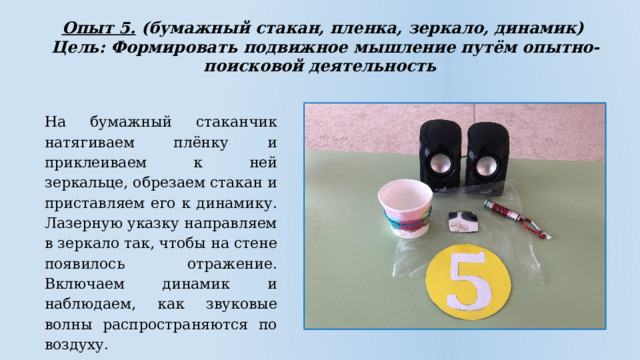 Опыт 5. (бумажный стакан, пленка, зеркало, динамик)  Цель: Формировать подвижное мышление путём опытно-поисковой деятельность На бумажный стаканчик натягиваем плёнку и приклеиваем к ней зеркальце, обрезаем стакан и приставляем его к динамику. Лазерную указку направляем в зеркало так, чтобы на стене появилось отражение. Включаем динамик и наблюдаем, как звуковые волны распространяются по воздуху. 
