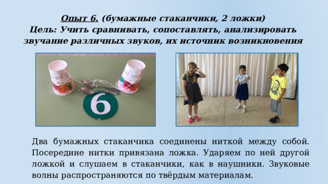Опыт 6. (бумажные стаканчики, 2 ложки) Цель: Учить сравнивать, сопоставлять, анализировать звучание различных звуков, их источник возникновения  Два бумажных стаканчика соединены ниткой между собой. Посередине нитки привязана ложка. Ударяем по ней другой ложкой и слушаем в стаканчики, как в наушники. Звуковые волны распространяются по твёрдым материалам. 