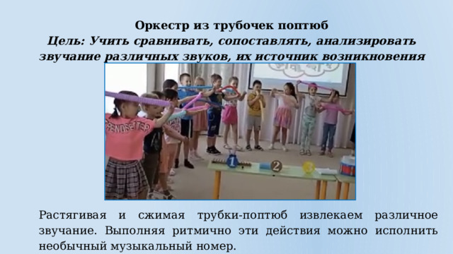 Оркестр из трубочек поптюб Цель: Учить сравнивать, сопоставлять, анализировать звучание различных звуков, их источник возникновения Растягивая и сжимая трубки-поптюб извлекаем различное звучание. Выполняя ритмично эти действия можно исполнить необычный музыкальный номер. 