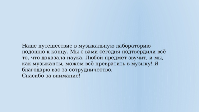 Наше путешествие в музыкальную лабораторию подошло к концу. Мы с вами сегодня подтвердили всё то, что доказала наука. Любой предмет звучит, и мы, как музыканты, можем всё превратить в музыку! Я благодарю вас за сотрудничество. Спасибо за внимание! 