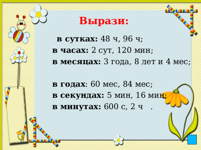 Вырази:    в сутках: 48 ч, 96 ч;  в часах: 2 сут, 120 мин;  в месяцах: 3 года, 8 лет и 4 мес;  в годах : 60 мес, 84 мес;  в секундах: 5 мин, 16 мин;  в минутах: 600 с, 2 ч . 