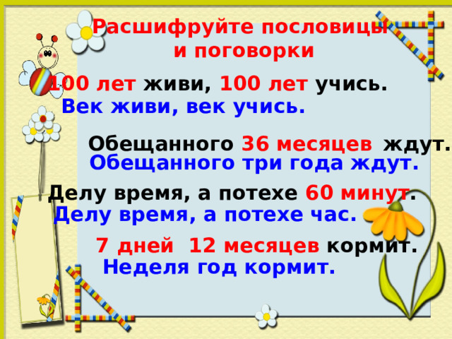Расшифруйте пословицы  и поговорки 100 лет живи, 100 лет учись. Век живи, век учись. Обещанного 36 месяцев ждут. Обещанного три года ждут. Делу время, а потехе 60 минут . Делу время, а потехе час. 7 дней 12 месяцев кормит. Неделя год кормит. 