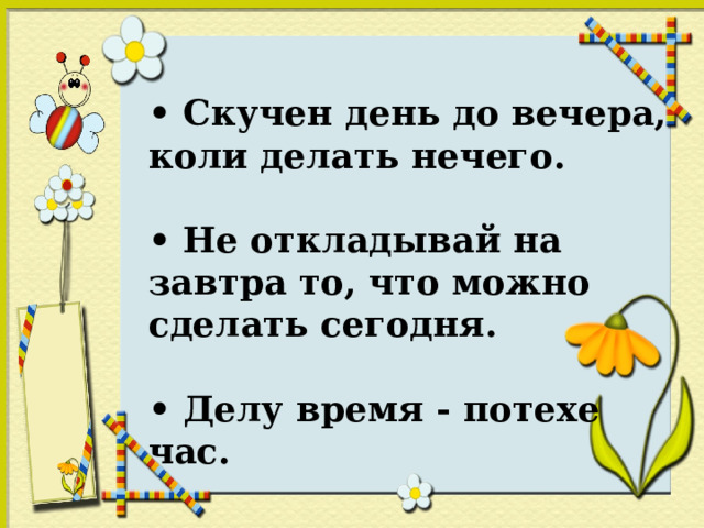 • Скучен день до вечера, коли делать нечего. • Не откладывай на завтра то, что можно сделать сегодня. • Делу время - потехе час.  