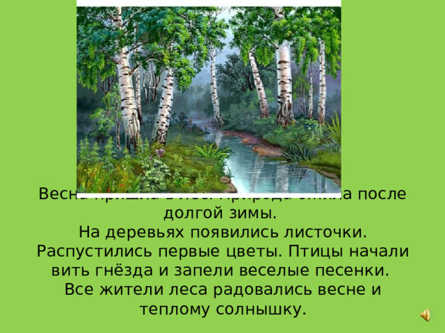     Весна пришла в лес. Природа ожила после долгой зимы.  На деревьях появились листочки. Распустились первые цветы. Птицы начали вить гнёзда и запели веселые песенки.  Все жители леса радовались весне и теплому солнышку. 