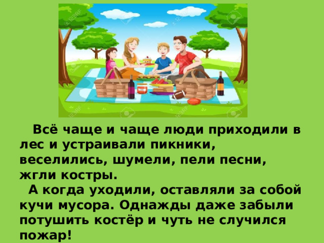      Всё чаще и чаще люди приходили в лес и устраивали пикники, веселились, шумели, пели песни, жгли костры.  А когда уходили, оставляли за собой кучи мусора. Однажды даже забыли потушить костёр и чуть не случился пожар! 