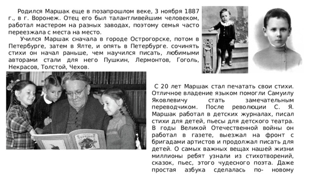  Родился Маршак еще в позапрошлом веке, 3 ноября 1887 г., в г. Воронеж. Отец его был талантливейшим человеком, работал мастером на разных заводах, поэтому семья часто переезжала с места на место.  Учился Маршак сначала в городе Острогорске, потом в Петербурге, затем в Ялте, и опять в Петербурге. сочинять стихи он начал раньше, чем научился писать, любимыми авторами стали для него Пушкин, Лермонтов, Гоголь, Некрасов, Толстой, Чехов.  С 20 лет Маршак стал печатать свои стихи. Отличное владение языком помогли Самуилу Яковлевичу стать замечательным переводчиком. После революции С. Я. Маршак работал в детских журналах, писал стихи для детей, пьесы для детского театра. В годы Великой Отечественной войны он работал в газете, выезжал на фронт с бригадами артистов и продолжал писать для детей. О самых важных вещах нашей жизни миллионы ребят узнали из стихотворений, сказок, пьес, этого чудесного поэта. Даже простая азбука сделалась по- новому интересной, когда Самуил Яковлевич взялся за нее и придумал стихи про каждую из букв- «От А до Я». 