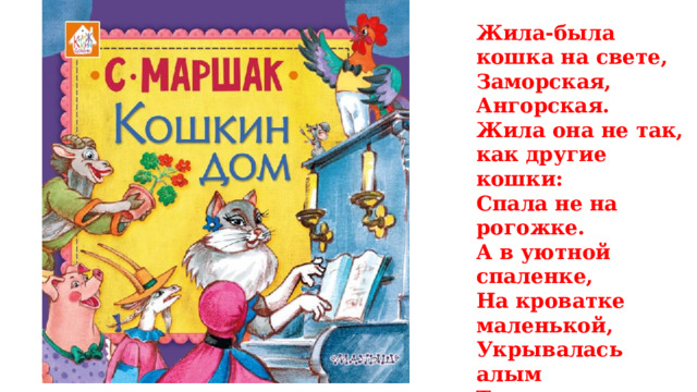 Жила-была кошка на свете, Заморская, Ангорская. Жила она не так, как другие кошки: Спала не на рогожке. А в уютной спаленке, На кроватке маленькой, Укрывалась алым Теплым одеялом И в подушке пуховой Утопала головой. 