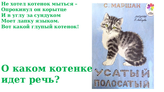 Не хотел котенок мыться – Опрокинул он корытце И в углу за сундуком Моет лапку языком. Вот какой глупый котенок!    О каком котенке идет речь? 