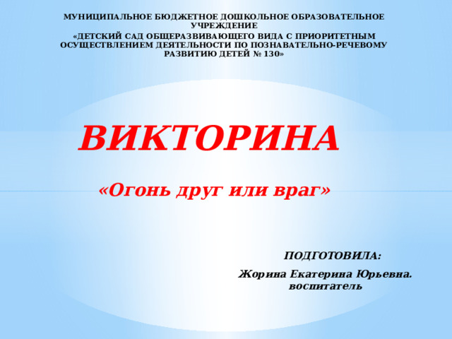 МУНИЦИПАЛЬНОЕ БЮДЖЕТНОЕ ДОШКОЛЬНОЕ ОБРАЗОВАТЕЛЬНОЕ УЧРЕЖДЕНИЕ «ДЕТСКИЙ САД ОБЩЕРАЗВИВАЮЩЕГО ВИДА С ПРИОРИТЕТНЫМ ОСУЩЕСТВЛЕНИЕМ ДЕЯТЕЛЬНОСТИ ПО ПОЗНАВАТЕЛЬНО-РЕЧЕВОМУ РАЗВИТИЮ ДЕТЕЙ № 130»  ВИКТОРИНА  «Огонь друг или враг»  ПОДГОТОВИЛА: Жорина Екатерина Юрьевна. воспитатель 