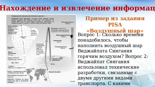 1. Нахождение и извлечение информации Пример из задания PISA «Воздушный шар» Вопрос 1: Сколько времени понадобилось, чтобы наполнить воздушный шар Виджайпата Сингания горячим воздухом? Вопрос 2: Виджайпат Сингания использовал технические разработки, связанные с двумя другими видами транспорта. С какими именно? Вопрос 3: Как далеко от места вылета оказался Сингания в конце полета? 