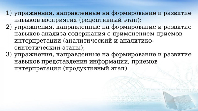 упражнения, направленные на формирование и развитие навыков восприятия (рецептивный этап); упражнения, направленные на формирование и развитие навыков анализа содержания с применением приемов интерпретации (аналитический и аналитико-синтетический этапы); упражнения, направленные на формирование и развитие навыков представления информации, приемов интерпретации (продуктивный этап) 