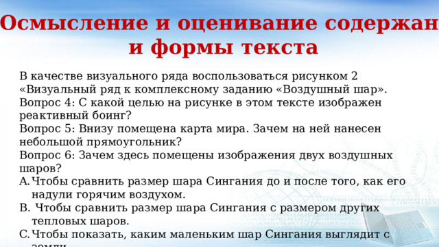 2. Осмысление и оценивание содержания и формы текста В качестве визуального ряда воспользоваться рисунком 2 «Визуальный ряд к комплексному заданию «Воздушный шар». Вопрос 4: С какой целью на рисунке в этом тексте изображен реактивный боинг? Вопрос 5: Внизу помещена карта мира. Зачем на ней нанесен небольшой прямоугольник? Вопрос 6: Зачем здесь помещены изображения двух воздушных шаров? Чтобы сравнить размер шара Сингания до и после того, как его надули горячим воздухом.  Чтобы сравнить размер шара Сингания с размером других тепловых шаров. Чтобы показать, каким маленьким шар Сингания выглядит с земли. Чтобы показать, что шар Сингания чуть не столкнулся с другим шаром 