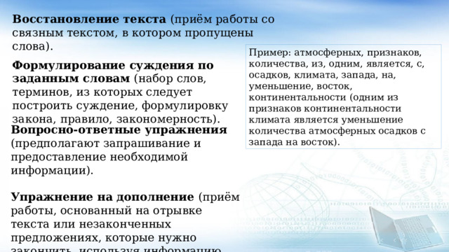 Восстановление текста (приём работы со связным текстом, в котором пропущены слова). Пример: атмосферных, признаков, количества, из, одним, является, с, осадков, климата, запада, на, уменьшение, восток, континентальности (одним из признаков континентальности климата является уменьшение количества атмосферных осадков с запада на восток). Формулирование суждения по заданным словам (набор слов, терминов, из которых следует построить суждение, формулировку закона, правило, закономерность). Вопросно-ответные упражнения (предполагают запрашивание и предоставление необходимой информации). Упражнение на дополнение (приём работы, основанный на отрывке текста или незаконченных предложениях, которые нужно закончить, используя информацию, полученную из прочитанного текста). 