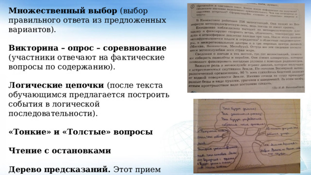 Множественный выбор (выбор правильного ответа из предложенных вариантов).  Викторина – опрос – соревнование (участники отвечают на фактические вопросы по содержанию).  Логические цепочки (после текста обучающимся предлагается построить события в логической последовательности).  «Тонкие» и «Толстые» вопросы  Чтение с остановками  Дерево предсказаний. Этот прием помогает строить предположения по поводу развития сюжетной линии в рассказе, повести . 