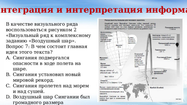 3. Интеграция и интерпретация информации В качестве визуального ряда воспользоваться рисунком 2 «Визуальный ряд к комплексному заданию «Воздушный шар». Вопрос 7: В чем состоит главная идея этого текста? Сингания подвергался опасности в ходе полета на шаре. Сингания установил новый мировой рекорд. Сингания пролетел над морем и над сушей. Воздушный шар Сингании был громадного размера 
