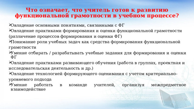 Что означает, что учитель готов к развитию функциональной грамотности в учебном процессе?   Овладение основными понятиями, связанными с ФГ Овладение практиками формирования и оценки функциональной грамотности (различение процессов формирования и оценки ФГ) Понимание роли учебных задач как средства формирования функциональной грамотности Умение отбирать / разрабатывать учебные задания для формирования и оценки ФГ Овладение практиками развивающего обучения (работа в группах, проектная и исследовательская деятельность и др.) Овладение технологией формирующего оценивания с учетом критериально- уровневого подхода Умение работать в команде учителей, организуя межпредметное взаимодействие 