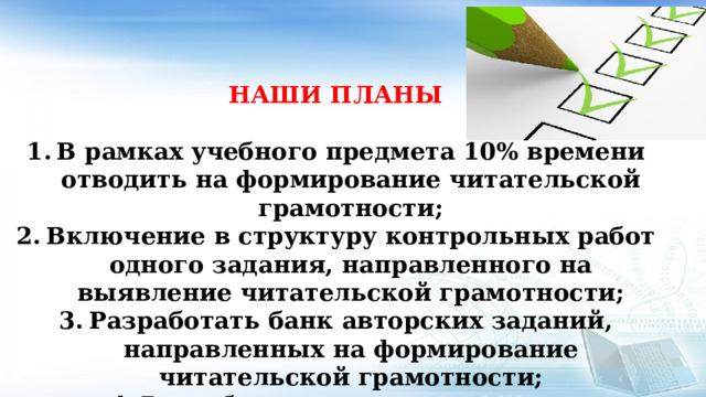   НАШИ ПЛАНЫ  В рамках учебного предмета 10% времени отводить на формирование читательской грамотности; Включение в структуру контрольных работ одного задания, направленного на выявление читательской грамотности; Разработать банк авторских заданий, направленных на формирование читательской грамотности; Разработать рекомендации по использованию приемов читательской грамотности  