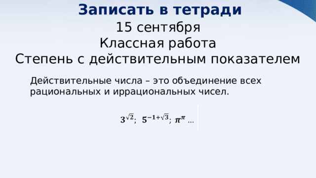 Записать в тетради 15 сентября Классная работа Степень с действительным показателем Действительные числа – это объединение всех рациональных и иррациональных чисел. 