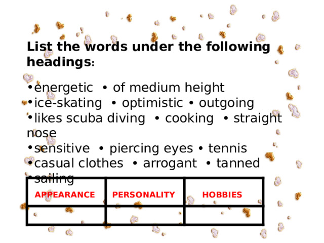     List the words under the following headings : energetic • of medium height ice-skating • optimistic • outgoing likes scuba diving • cooking • straight nose sensitive • piercing eyes • tennis casual clothes • arrogant • tanned sailing  APPEARANCE   PERSONALITY HOBBIES 