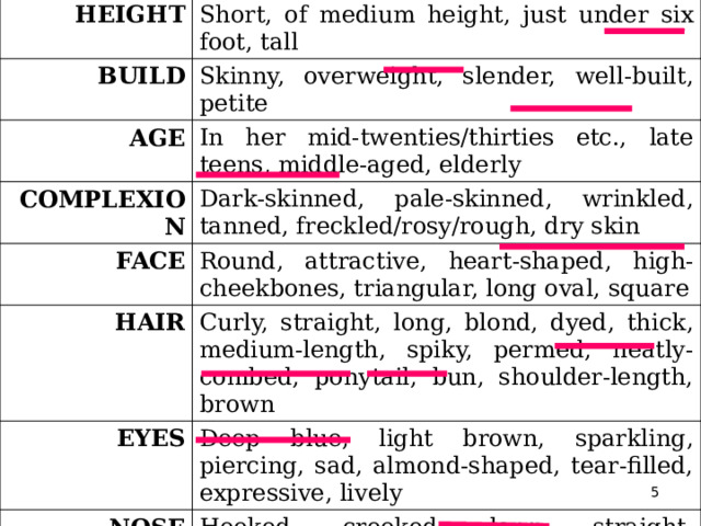 HEIGHT Short, of medium height, just under six foot, tall BUILD Skinny, overweight, slender, well-built, petite AGE In her mid-twenties/thirties etc., late teens, middle-aged, elderly COMPLEXION Dark-skinned, pale-skinned, wrinkled, tanned, freckled/rosy/rough, dry skin FACE Round, attractive, heart-shaped, high-cheekbones, triangular, long oval, square HAIR Curly, straight, long, blond, dyed, thick, medium-length, spiky, permed, neatly-combed, ponytail, bun, shoulder-length, brown EYES Deep blue, light brown, sparkling, piercing, sad, almond-shaped, tear-filled, expressive, lively NOSE Hooked, crooked, long, straight, upturned CLOTHES Formal, casual, designer, fashionable  