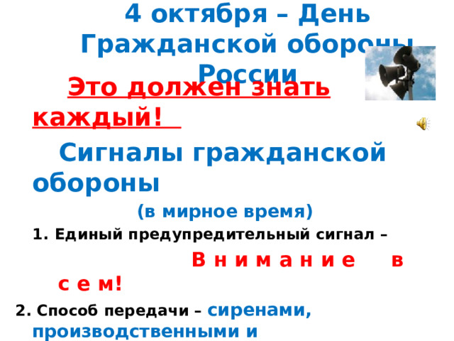 4 октября – День Гражданской обороны России  Это должен знать каждый!  Сигналы гражданской обороны  (в мирное время) Единый предупредительный сигнал –  В н и м а н и е в с е м! 2. Способ передачи – сиренами, производственными и транспортными гудками 3. Действия по сигналу - включить радио, телеприёмник для прослушивания экстренного сообщения.  