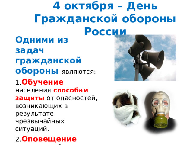 4 октября – День Гражданской обороны России Одними из задач гражданской обороны являются: 1. Обучение населения способам защиты от опасностей, возникающих в результате чрезвычайных ситуаций. 2. Оповещение населения об опасности. 