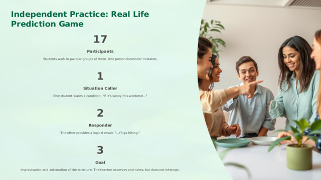  Independent Practice: Real Life Prediction Game 17 Participants Students work in pairs or groups of three. One person listens for mistakes. 1 Situation Caller One student states a condition. 