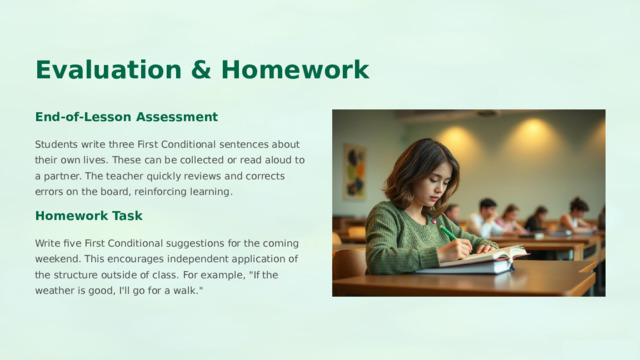  Evaluation & Homework End-of-Lesson Assessment Students write three First Conditional sentences about their own lives. These can be collected or read aloud to a partner. The teacher quickly reviews and corrects errors on the board, reinforcing learning. Homework Task Write five First Conditional suggestions for the coming weekend. This encourages independent application of the structure outside of class. For example, 
