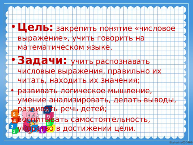 Цель:  закрепить понятие «числовое выражение», учить говорить на математическом языке. Задачи:  учить распознавать числовые выражения, правильно их читать, находить их значения; развивать логическое мышление, умение анализировать, делать выводы, развивать речь детей; воспитывать самостоятельность, упорство в достижении цели. 