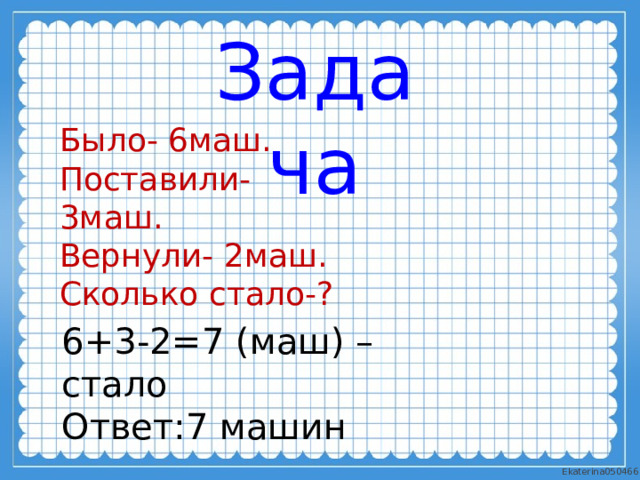 Задача Было- 6маш. Поставили- 3маш. Вернули- 2маш. Сколько стало-? 6+3-2=7 (маш) – стало Ответ:7 машин 