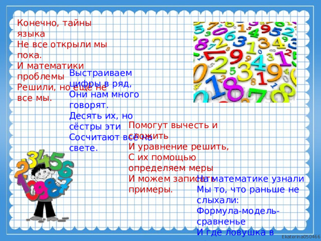 Конечно, тайны языка Не все открыли мы пока. И математики проблемы Решили, но ещё не все мы. Выстраиваем цифры в ряд, Они нам много говорят. Десять их, но сёстры эти Сосчитают всё на свете. Помогут вычесть и сложить И уравнение решить, С их помощью определяем меры И можем записать примеры. На математике узнали Мы то, что раньше не слыхали: Формула-модель-сравненье И где ловушка в уравненье. 