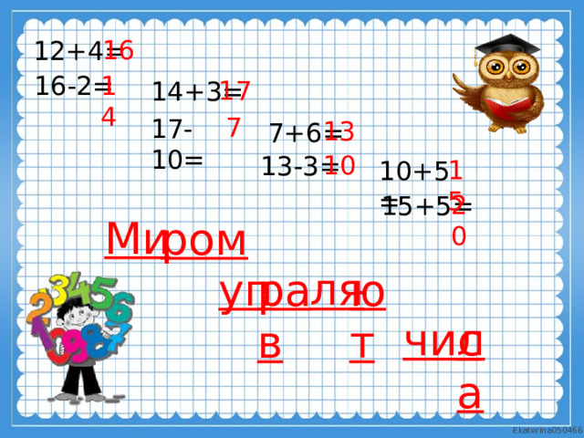 16 12+4= 14 16-2= 17 14+3= 7 17-10 = 13 7+6= 10 13-3= 15 10+5= 20 15+5= Ми  ром ля уп рав ют ла чис 