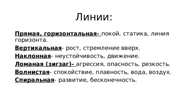 Линии: Прямая, горизонтальная- покой, статика, линия горизонта. Вертикальная - рост, стремление вверх. Наклонная - неустойчивость, движение. Ломаная (зигзаг)- агрессия, опасность, резкость. Волнистая - спокойствие, плавность, вода, воздух. Спиральная - развитие, бесконечность. 