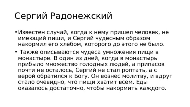 Сергий Радонежский Известен случай, когда к нему пришел человек, не имеющий пищи, и Сергий чудесным образом накормил его хлебом, которого до этого не было.  Также описываются чудеса умножения пищи в монастыре. В один из дней, когда в монастырь прибыло множество голодных людей, а припасов почти не осталось, Сергий не стал роптать, а с верой обратился к Богу. Он вознес молитву, и вдруг стало очевидно, что пищи хватит всем. Еды оказалось достаточно, чтобы накормить каждого. 