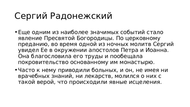 Сергий Радонежский Еще одним из наиболее значимых событий стало явление Пресвятой Богородицы. По церковному преданию, во время одной из ночных молитв Сергий увидел Ее в окружении апостолов Петра и Иоанна. Она благословила его труды и пообещала покровительство основанному им монастырю. Часто к нему приводили больных, и он, не имея ни врачебных знаний, ни лекарств, молился о них с такой верой, что происходили явные исцеления. 