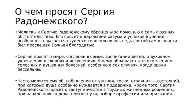 О чем просят Сергия Радонежского? Молитвы к Сергию Радонежскому обращены за помощью в самых разных обстоятельствах. Его просят о даровании разума и успехов в учении — особенно это касается студентов и школьников, ведь святой сам в юности был просвещен Божьей благодатью. Сергия просят о мире, согласии в семье, воспитании детей, о духовном укреплении в скорбях и искушениях. К нему обращаются за исцелением телесных и душевных болезней, особенно в тех случаях, когда врачи бессильны. Часто молятся ему об избавлении от уныния, тоски, отчаяния — состояний, при которых душа особенно нуждается в поддержке. Кроме того, Сергия Радонежского просят о заступничестве в трудных жизненных решениях, при начале нового дела, поиске пути, выборе профессии или призвания. 