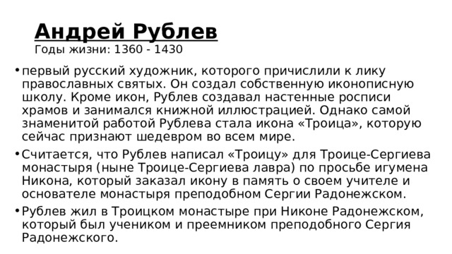 Андрей Рублев  Годы жизни: 1360 - 1430 первый русский художник, которого причислили к лику православных святых. Он создал собственную иконописную школу. Кроме икон, Рублев создавал настенные росписи храмов и занимался книжной иллюстрацией. Однако самой знаменитой работой Рублева стала икона «Троица», которую сейчас признают шедевром во всем мире. Считается, что Рублев написал «Троицу» для Троице-Сергиева монастыря (ныне Троице-Сергиева лавра) по просьбе игумена Никона, который заказал икону в память о своем учителе и основателе монастыря преподобном Сергии Радонежском. Рублев жил в Троицком монастыре при Никоне Радонежском, который был учеником и преемником преподобного Сергия Радонежского. 