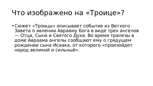 Что изображено на «Троице»? Сюжет «Троицы» описывает событие из Ветхого Завета о явлении Аврааму Бога в виде трех ангелов — Отца, Сына и Святого Духа. Во время трапезы в доме Авраама ангелы сообщают ему о грядущем рождении сына Исаака, от которого «произойдет народ великий и сильный». 