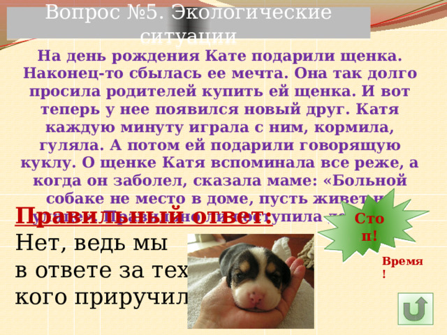 Вопрос №5. Экологические ситуации На день рождения Кате подарили щенка. Наконец-то сбылась ее мечта. Она так долго просила родителей купить ей щенка. И вот теперь у нее появился новый друг. Катя каждую минуту играла с ним, кормила, гуляла. А потом ей подарили говорящую куклу. О щенке Катя вспоминала все реже, а когда он заболел, сказала маме: «Больной собаке не место в доме, пусть живет на улице». Правильно ли поступила девочка? 7 30 11 10 9 8 5 6 14 4 3 2 1 Стоп! 13 12 15 24 29 28 27 16 25 26 23 22 21 20 19 18 17 Правильный ответ: Нет, ведь мы в ответе за тех, кого приручили! Время! 