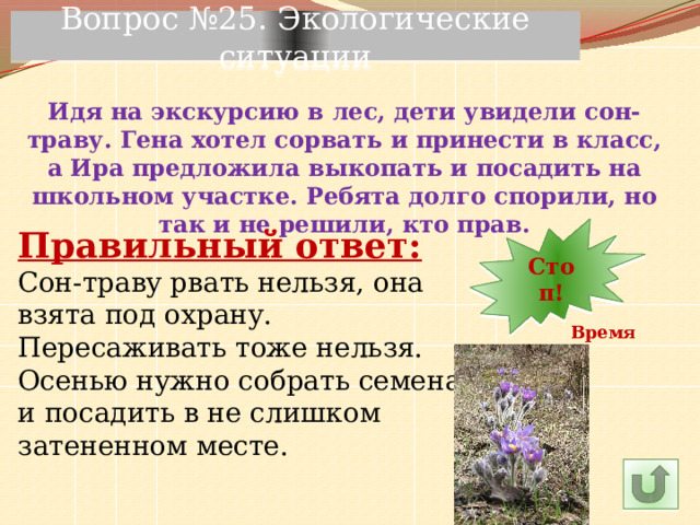 Вопрос №25. Экологические ситуации Идя на экскурсию в лес, дети увидели сон-траву. Гена хотел сорвать и принести в класс, а Ира предложила выкопать и посадить на школьном участке. Ребята долго спорили, но так и не решили, кто прав. 6 11 10 9 8 7 4 5 30 3 2 1 Стоп! Правильный ответ: 12 13 14 23 29 28 27 26 25 15 24 22 21 20 19 18 17 16 Сон-траву рвать нельзя, она взята под охрану. Пересаживать тоже нельзя. Осенью нужно собрать семена и посадить в не слишком затененном месте. Время! 