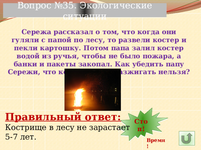 Вопрос №35. Экологические ситуации Сережа рассказал о том, что когда они гуляли с папой по лесу, то развели костер и пекли картошку. Потом папа залил костер водой из ручья, чтобы не было пожара, а банки и пакеты закопал. Как убедить папу Сережи, что костер в лесу разжигать нельзя? 29 30 Стоп! 1 2 3 4 5 6 7 8 9 10 28 12 11 14 22 27 26 25 15 23 24 21 20 19 18 17 16 13 Правильный ответ: Кострище в лесу не зарастает 5-7 лет. Время! 