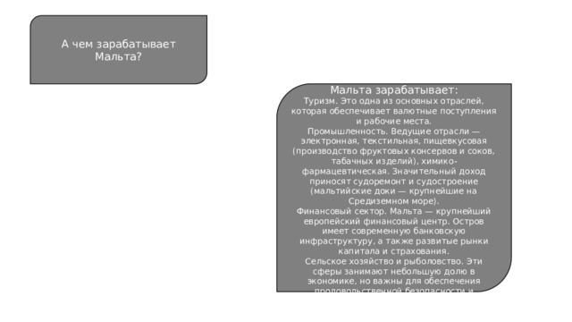 А чем зарабатывает Мальта? Некоторые сферы, в которых Мальта зарабатывает: Туризм. Это одна из основных отраслей, которая обеспечивает валютные поступления и рабочие места. Промышленность. Ведущие отрасли — электронная, текстильная, пищевкусовая (производство фруктовых консервов и соков, табачных изделий), химико-фармацевтическая. Значительный доход приносят судоремонт и судостроение (мальтийские доки — крупнейшие на Средиземном море). Финансовый сектор. Мальта — крупнейший европейский финансовый центр. Остров имеет современную банковскую инфраструктуру, а также развитые рынки капитала и страхования. Сельское хозяйство и рыболовство. Эти сферы занимают небольшую долю в экономике, но важны для обеспечения продовольственной безопасности и занятости в сельских районах. 