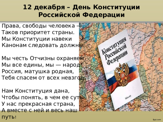 12 декабря – День Конституции Российской Федерации Права, свободы человека —  Таков приоритет страны.  Мы Конституции навеки  Канонам следовать должны.   Мы честь Отчизны охраняем,  Мы все едины, мы — народ!  Россия, матушка родная,  Тебя спасем от всех невзгод.   Нам Конституция дана,  Чтобы понять, в чем ее суть. У нас прекрасная страна,  А вместе с ней и весь наш путь !  