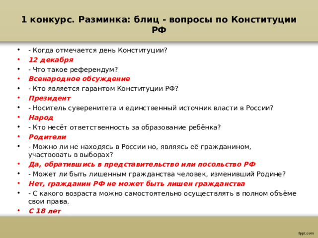 1 конкурс. Разминка: блиц - вопросы по Конституции РФ   - Когда отмечается день Конституции? 12 декабря - Что такое референдум? Всенародное обсуждение - Кто является гарантом Конституции РФ? Президент - Носитель суверенитета и единственный источник власти в России? Народ - Кто несёт ответственность за образование ребёнка? Родители - Можно ли не находясь в России но, являясь её гражданином, участвовать в выборах? Да, обратившись в представительство или посольство РФ - Может ли быть лишенным гражданства человек, изменивший Родине? Нет, гражданин РФ не может быть лишен гражданства - С какого возраста можно самостоятельно осуществлять в полном объёме свои права. С 18 лет  