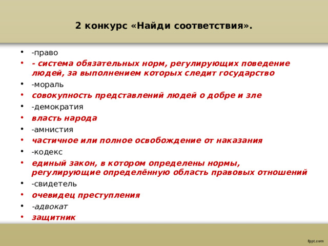 2 конкурс «Найди соответствия».   -право - система обязательных норм, регулирующих поведение людей, за выполнением которых следит государство -мораль совокупность представлений людей о добре и зле -демократия власть народа -амнистия частичное или полное освобождение от наказания -кодекс единый закон, в котором определены нормы, регулирующие определённую область правовых отношений -свидетель очевидец преступления -адвокат защитник 