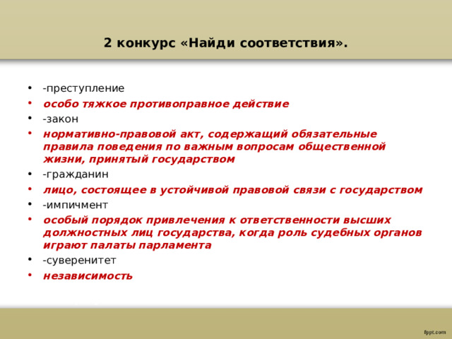 2 конкурс «Найди соответствия». -преступление особо тяжкое противоправное действие -закон нормативно-правовой акт, содержащий обязательные правила поведения по важным вопросам общественной жизни, принятый государством -гражданин лицо, состоящее в устойчивой правовой связи с государством -импичмент особый порядок привлечения к ответственности высших должностных лиц государства, когда роль судебных органов играют палаты парламента -суверенитет независимость   